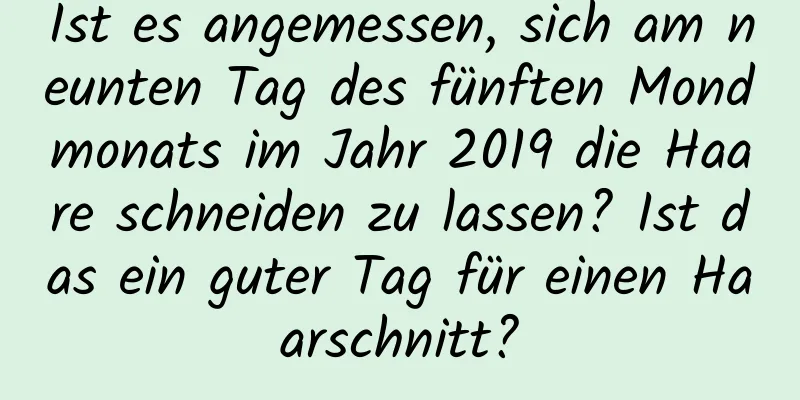 Ist es angemessen, sich am neunten Tag des fünften Mondmonats im Jahr 2019 die Haare schneiden zu lassen? Ist das ein guter Tag für einen Haarschnitt?