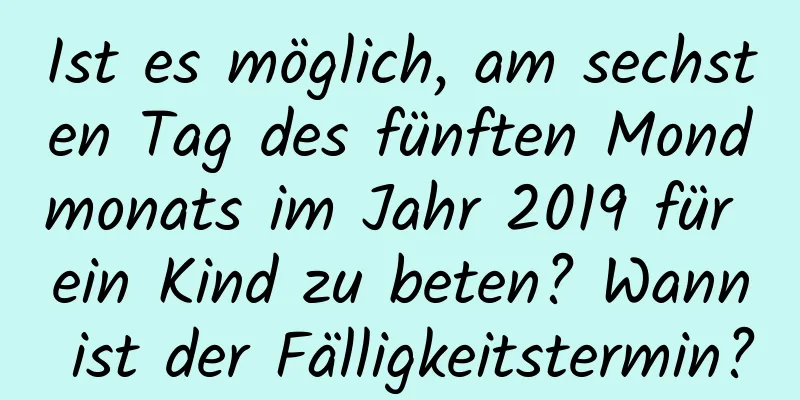 Ist es möglich, am sechsten Tag des fünften Mondmonats im Jahr 2019 für ein Kind zu beten? Wann ist der Fälligkeitstermin?