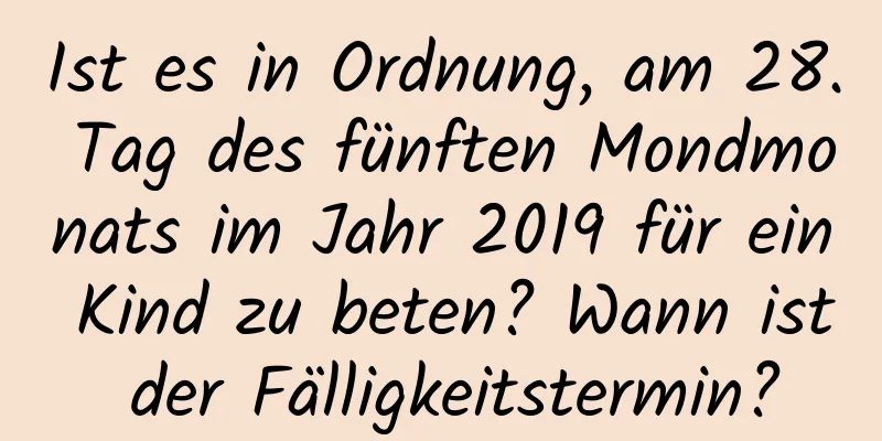 Ist es in Ordnung, am 28. Tag des fünften Mondmonats im Jahr 2019 für ein Kind zu beten? Wann ist der Fälligkeitstermin?