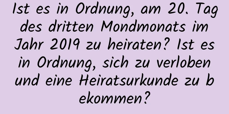 Ist es in Ordnung, am 20. Tag des dritten Mondmonats im Jahr 2019 zu heiraten? Ist es in Ordnung, sich zu verloben und eine Heiratsurkunde zu bekommen?