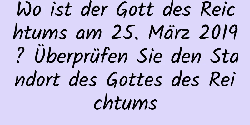 Wo ist der Gott des Reichtums am 25. März 2019? Überprüfen Sie den Standort des Gottes des Reichtums