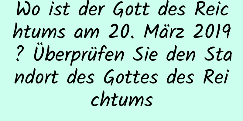 Wo ist der Gott des Reichtums am 20. März 2019? Überprüfen Sie den Standort des Gottes des Reichtums