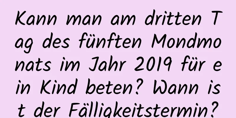 Kann man am dritten Tag des fünften Mondmonats im Jahr 2019 für ein Kind beten? Wann ist der Fälligkeitstermin?