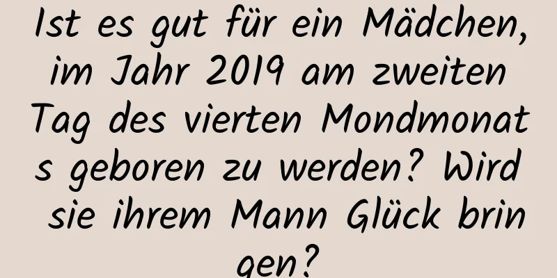 Ist es gut für ein Mädchen, im Jahr 2019 am zweiten Tag des vierten Mondmonats geboren zu werden? Wird sie ihrem Mann Glück bringen?