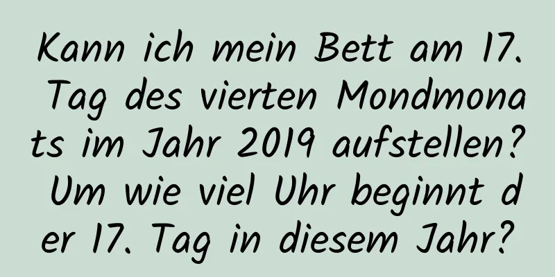 Kann ich mein Bett am 17. Tag des vierten Mondmonats im Jahr 2019 aufstellen? Um wie viel Uhr beginnt der 17. Tag in diesem Jahr?