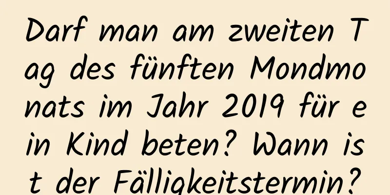 Darf man am zweiten Tag des fünften Mondmonats im Jahr 2019 für ein Kind beten? Wann ist der Fälligkeitstermin?