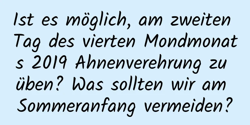 Ist es möglich, am zweiten Tag des vierten Mondmonats 2019 Ahnenverehrung zu üben? Was sollten wir am Sommeranfang vermeiden?