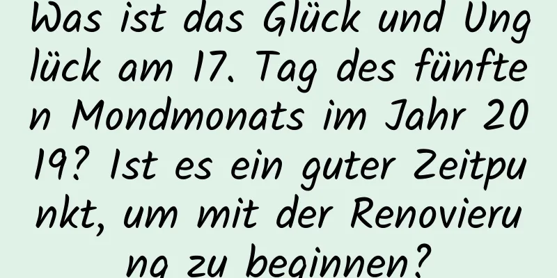 Was ist das Glück und Unglück am 17. Tag des fünften Mondmonats im Jahr 2019? Ist es ein guter Zeitpunkt, um mit der Renovierung zu beginnen?