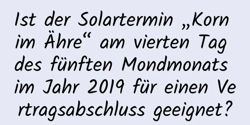 Ist der Solartermin „Korn im Ähre“ am vierten Tag des fünften Mondmonats im Jahr 2019 für einen Vertragsabschluss geeignet?