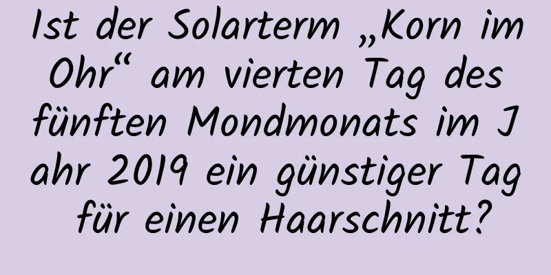 Ist der Solarterm „Korn im Ohr“ am vierten Tag des fünften Mondmonats im Jahr 2019 ein günstiger Tag für einen Haarschnitt?