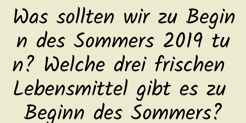 Was sollten wir zu Beginn des Sommers 2019 tun? Welche drei frischen Lebensmittel gibt es zu Beginn des Sommers?