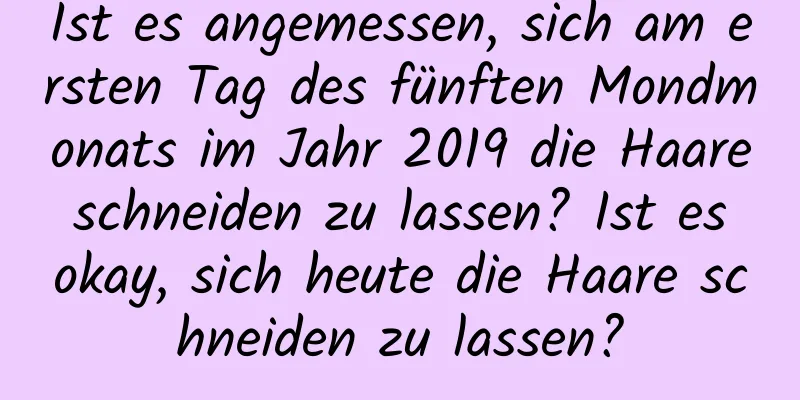 Ist es angemessen, sich am ersten Tag des fünften Mondmonats im Jahr 2019 die Haare schneiden zu lassen? Ist es okay, sich heute die Haare schneiden zu lassen?