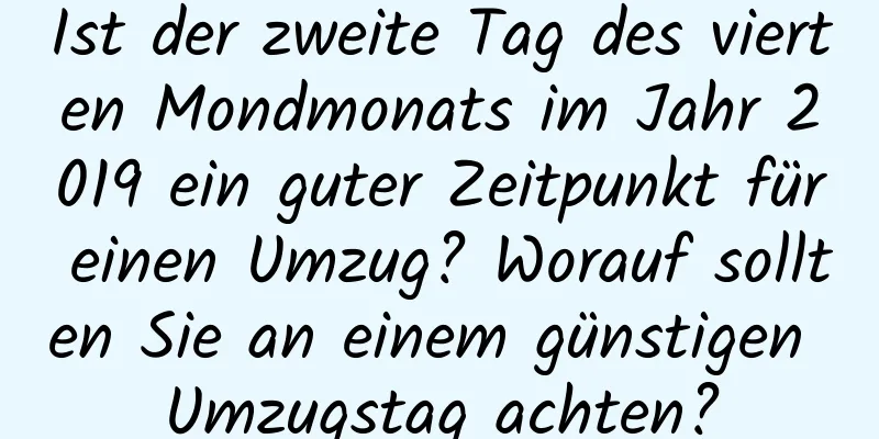 Ist der zweite Tag des vierten Mondmonats im Jahr 2019 ein guter Zeitpunkt für einen Umzug? Worauf sollten Sie an einem günstigen Umzugstag achten?