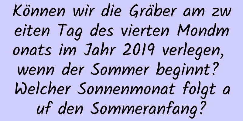 Können wir die Gräber am zweiten Tag des vierten Mondmonats im Jahr 2019 verlegen, wenn der Sommer beginnt? Welcher Sonnenmonat folgt auf den Sommeranfang?