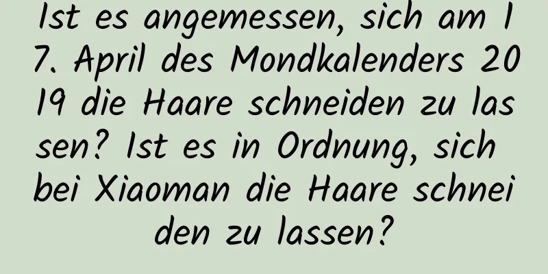 Ist es angemessen, sich am 17. April des Mondkalenders 2019 die Haare schneiden zu lassen? Ist es in Ordnung, sich bei Xiaoman die Haare schneiden zu lassen?