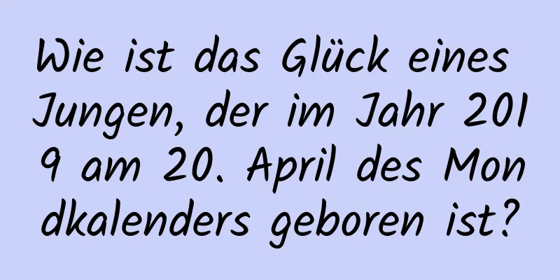 Wie ist das Glück eines Jungen, der im Jahr 2019 am 20. April des Mondkalenders geboren ist?