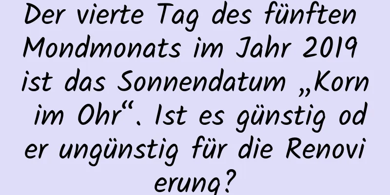 Der vierte Tag des fünften Mondmonats im Jahr 2019 ist das Sonnendatum „Korn im Ohr“. Ist es günstig oder ungünstig für die Renovierung?