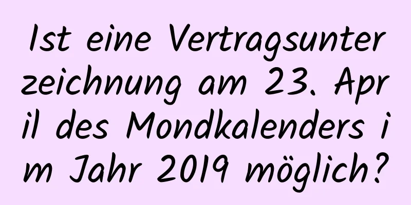 Ist eine Vertragsunterzeichnung am 23. April des Mondkalenders im Jahr 2019 möglich?