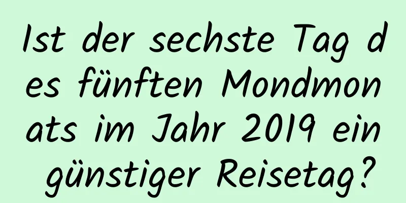 Ist der sechste Tag des fünften Mondmonats im Jahr 2019 ein günstiger Reisetag?