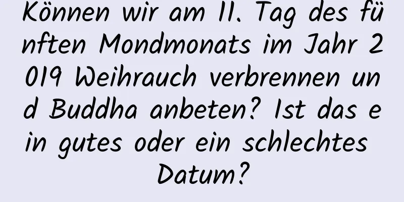 Können wir am 11. Tag des fünften Mondmonats im Jahr 2019 Weihrauch verbrennen und Buddha anbeten? Ist das ein gutes oder ein schlechtes Datum?