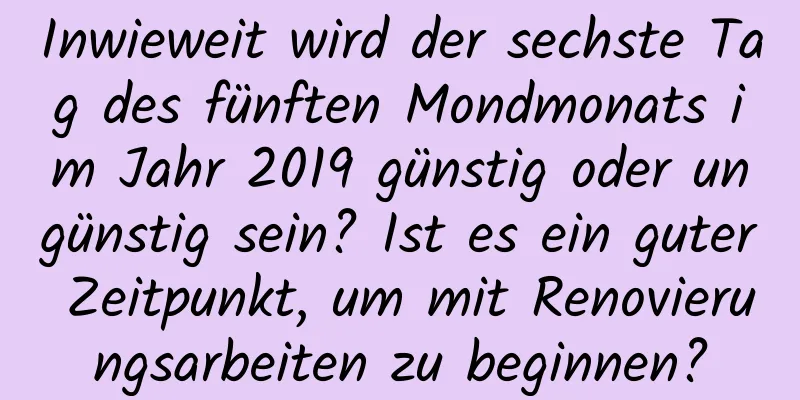 Inwieweit wird der sechste Tag des fünften Mondmonats im Jahr 2019 günstig oder ungünstig sein? Ist es ein guter Zeitpunkt, um mit Renovierungsarbeiten zu beginnen?