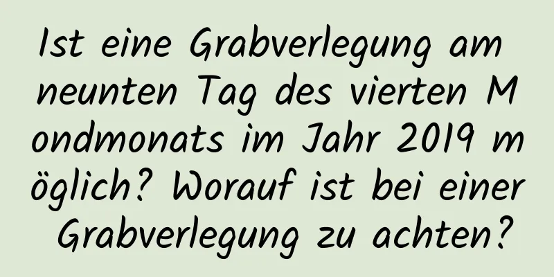 Ist eine Grabverlegung am neunten Tag des vierten Mondmonats im Jahr 2019 möglich? Worauf ist bei einer Grabverlegung zu achten?