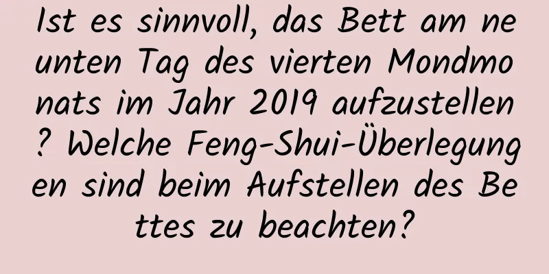 Ist es sinnvoll, das Bett am neunten Tag des vierten Mondmonats im Jahr 2019 aufzustellen? Welche Feng-Shui-Überlegungen sind beim Aufstellen des Bettes zu beachten?