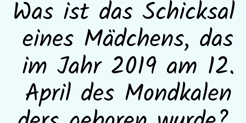 Was ist das Schicksal eines Mädchens, das im Jahr 2019 am 12. April des Mondkalenders geboren wurde?