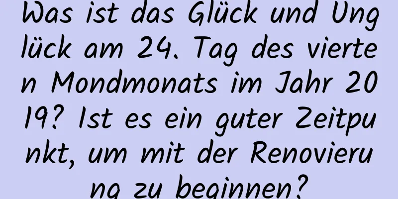 Was ist das Glück und Unglück am 24. Tag des vierten Mondmonats im Jahr 2019? Ist es ein guter Zeitpunkt, um mit der Renovierung zu beginnen?