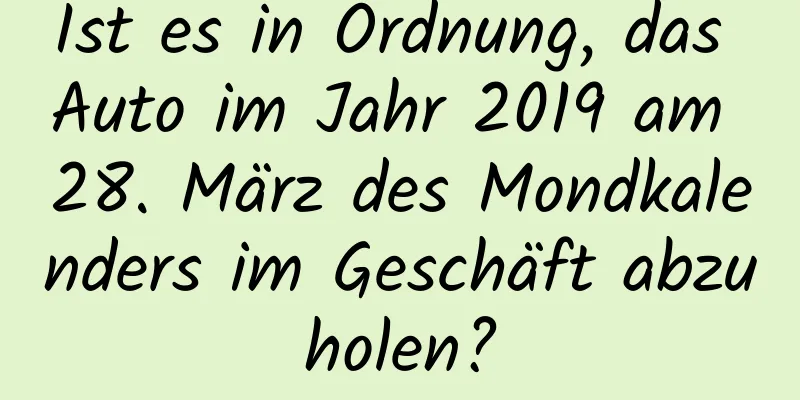 Ist es in Ordnung, das Auto im Jahr 2019 am 28. März des Mondkalenders im Geschäft abzuholen?