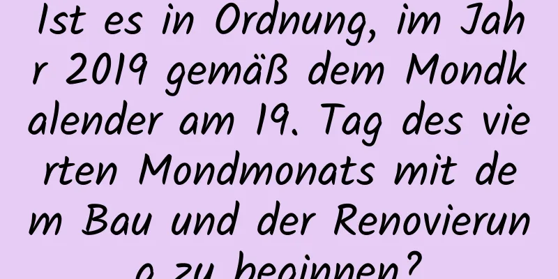 Ist es in Ordnung, im Jahr 2019 gemäß dem Mondkalender am 19. Tag des vierten Mondmonats mit dem Bau und der Renovierung zu beginnen?