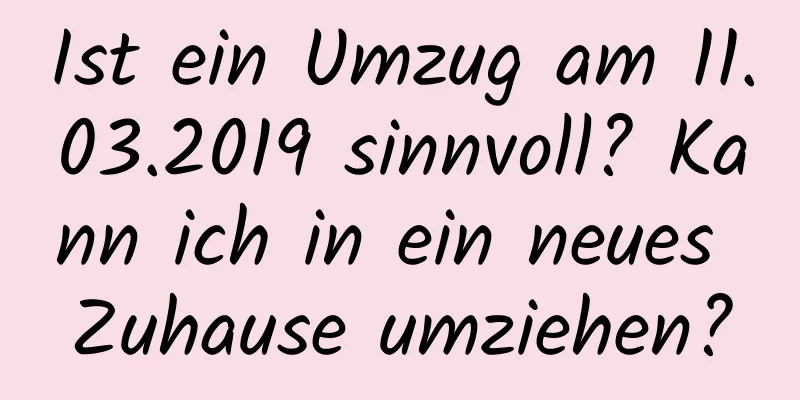 Ist ein Umzug am 11.03.2019 sinnvoll? Kann ich in ein neues Zuhause umziehen?