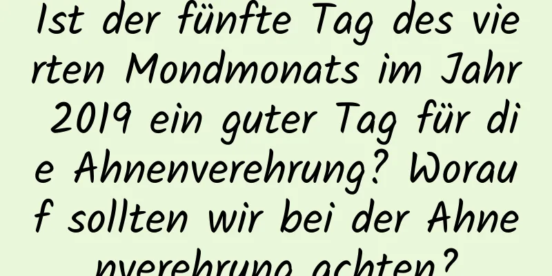 Ist der fünfte Tag des vierten Mondmonats im Jahr 2019 ein guter Tag für die Ahnenverehrung? Worauf sollten wir bei der Ahnenverehrung achten?