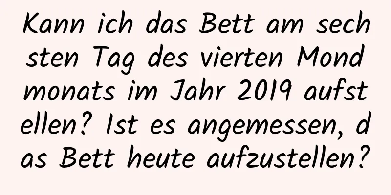 Kann ich das Bett am sechsten Tag des vierten Mondmonats im Jahr 2019 aufstellen? Ist es angemessen, das Bett heute aufzustellen?