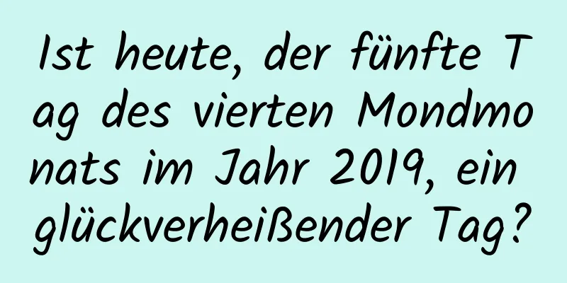 Ist heute, der fünfte Tag des vierten Mondmonats im Jahr 2019, ein glückverheißender Tag?