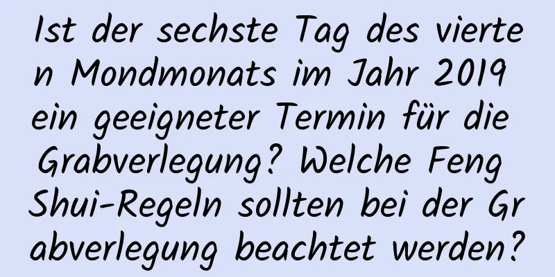 Ist der sechste Tag des vierten Mondmonats im Jahr 2019 ein geeigneter Termin für die Grabverlegung? Welche Feng Shui-Regeln sollten bei der Grabverlegung beachtet werden?