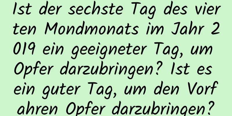 Ist der sechste Tag des vierten Mondmonats im Jahr 2019 ein geeigneter Tag, um Opfer darzubringen? Ist es ein guter Tag, um den Vorfahren Opfer darzubringen?