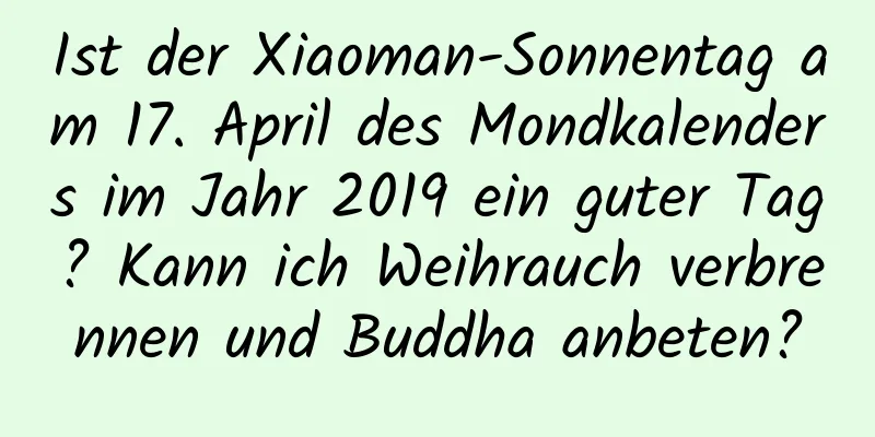 Ist der Xiaoman-Sonnentag am 17. April des Mondkalenders im Jahr 2019 ein guter Tag? Kann ich Weihrauch verbrennen und Buddha anbeten?