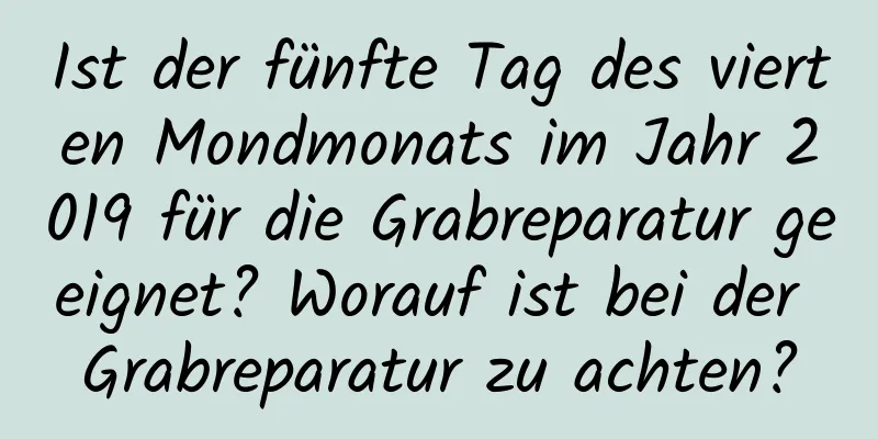 Ist der fünfte Tag des vierten Mondmonats im Jahr 2019 für die Grabreparatur geeignet? Worauf ist bei der Grabreparatur zu achten?