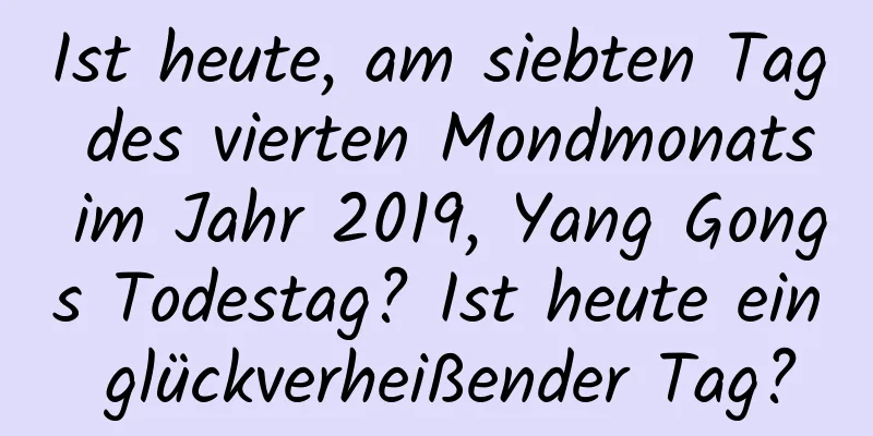 Ist heute, am siebten Tag des vierten Mondmonats im Jahr 2019, Yang Gongs Todestag? Ist heute ein glückverheißender Tag?