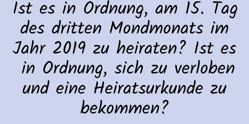 Ist es in Ordnung, am 15. Tag des dritten Mondmonats im Jahr 2019 zu heiraten? Ist es in Ordnung, sich zu verloben und eine Heiratsurkunde zu bekommen?