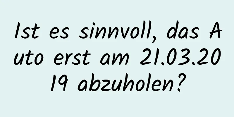 Ist es sinnvoll, das Auto erst am 21.03.2019 abzuholen?