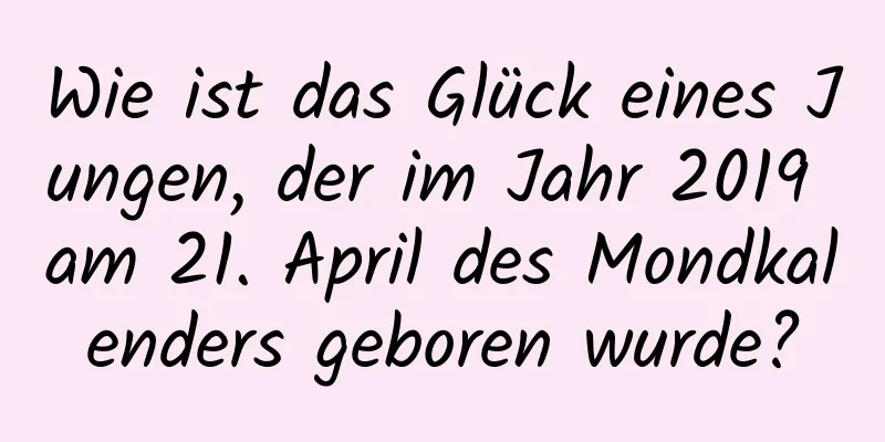 Wie ist das Glück eines Jungen, der im Jahr 2019 am 21. April des Mondkalenders geboren wurde?