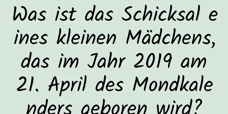 Was ist das Schicksal eines kleinen Mädchens, das im Jahr 2019 am 21. April des Mondkalenders geboren wird?