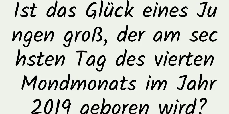 Ist das Glück eines Jungen groß, der am sechsten Tag des vierten Mondmonats im Jahr 2019 geboren wird?