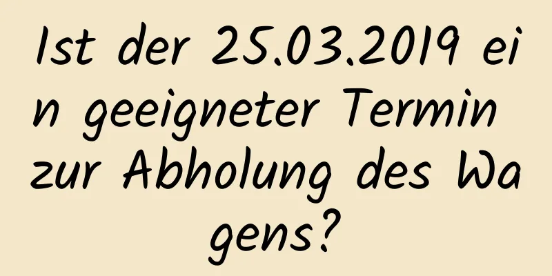 Ist der 25.03.2019 ein geeigneter Termin zur Abholung des Wagens?