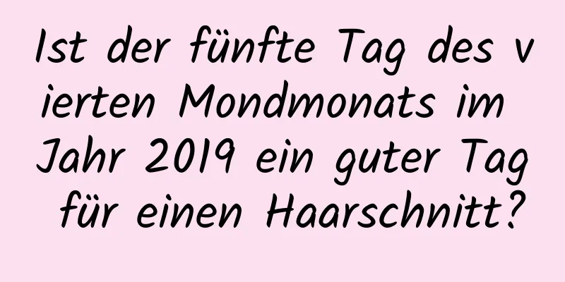 Ist der fünfte Tag des vierten Mondmonats im Jahr 2019 ein guter Tag für einen Haarschnitt?