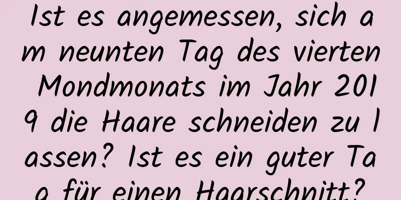 Ist es angemessen, sich am neunten Tag des vierten Mondmonats im Jahr 2019 die Haare schneiden zu lassen? Ist es ein guter Tag für einen Haarschnitt?