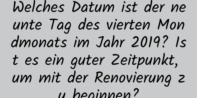 Welches Datum ist der neunte Tag des vierten Mondmonats im Jahr 2019? Ist es ein guter Zeitpunkt, um mit der Renovierung zu beginnen?