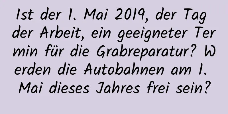 Ist der 1. Mai 2019, der Tag der Arbeit, ein geeigneter Termin für die Grabreparatur? Werden die Autobahnen am 1. Mai dieses Jahres frei sein?